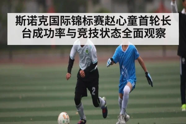 斯诺克国际锦标赛赵心童首轮长台成功率与竞技状态全面观察