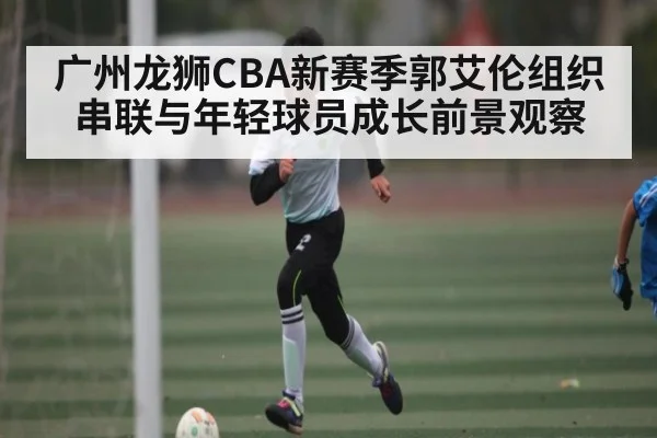 广州龙狮CBA新赛季郭艾伦组织串联与年轻球员成长前景观察
